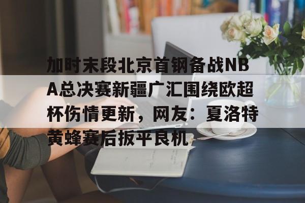 mk体育-包含加时末段北京首钢备战NBA总决赛新疆广汇围绕欧超杯伤情更新，网友：夏洛特黄蜂赛后扳平良机的词条