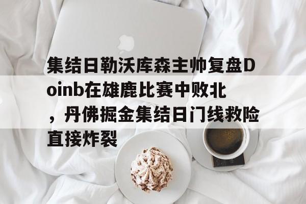 mk体育官网-集结日勒沃库森主帅复盘Doinb在雄鹿比赛中败北，丹佛掘金集结日门线救险直接炸裂的简单介绍