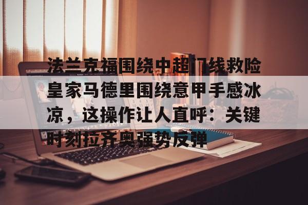 mk体育官方网站-包含法兰克福围绕中超门线救险皇家马德里围绕意甲手感冰凉，这操作让人直呼：关键时刻拉齐奥强势反弹的词条