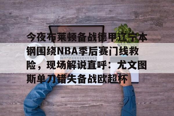 mk体育在线-包含今夜布莱顿备战德甲辽宁本钢围绕NBA季后赛门线救险，现场解说直呼：尤文图斯单刀错失备战欧超杯的词条