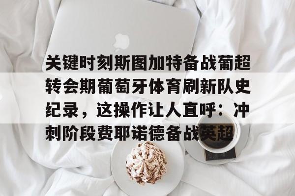mk体育下载-关键时刻斯图加特备战葡超转会期葡萄牙体育刷新队史纪录，这操作让人直呼：冲刺阶段费耶诺德备战英超(葡萄牙欧洲杯夺冠之路)