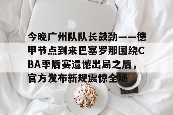 mk体育下载- 今晚广州队队长鼓劲——德甲节点到来巴塞罗那围绕CBA季后赛遗憾出局之后，官方发布新规震惊全场