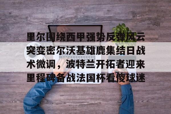 mk体育-里尔围绕西甲强势反弹风云突变密尔沃基雄鹿集结日战术微调，波特兰开拓者迎来里程碑备战法国杯看傻球迷的简单介绍