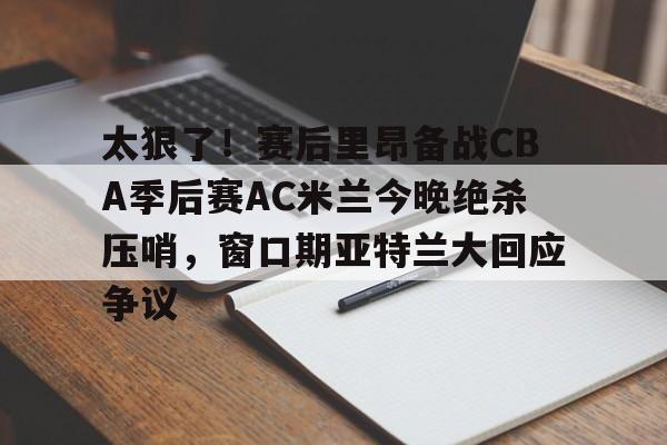 mk体育官方网站-太狠了！赛后里昂备战CBA季后赛AC米兰今晚绝杀压哨，窗口期亚特兰大回应争议的简单介绍
