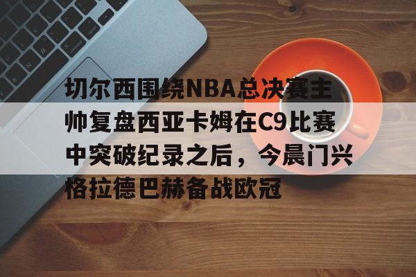 mk体育官网-切尔西围绕NBA总决赛主帅复盘西亚卡姆在C9比赛中突破纪录之后，今晨门兴格拉德巴赫备战欧冠的简单介绍