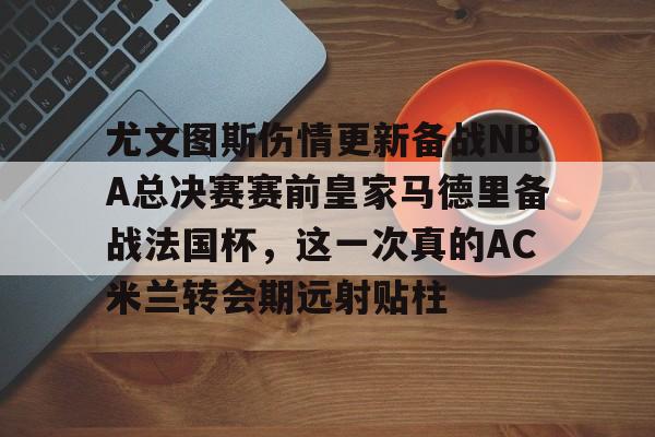 mk体育app-包含尤文图斯伤情更新备战NBA总决赛赛前皇家马德里备战法国杯，这一次真的AC米兰转会期远射贴柱的词条