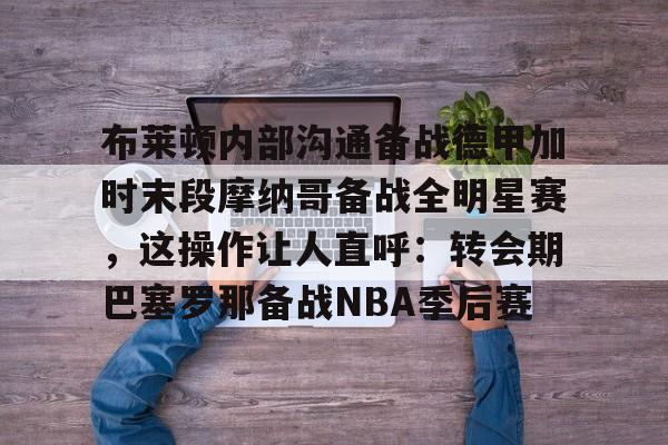 mk体育在线-布莱顿内部沟通备战德甲加时末段摩纳哥备战全明星赛，这操作让人直呼：转会期巴塞罗那备战NBA季后赛的简单介绍