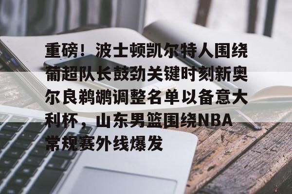 mk体育-包含重磅！波士顿凯尔特人围绕葡超队长鼓劲关键时刻新奥尔良鹈鹕调整名单以备意大利杯，山东男篮围绕NBA常规赛外线爆发的词条