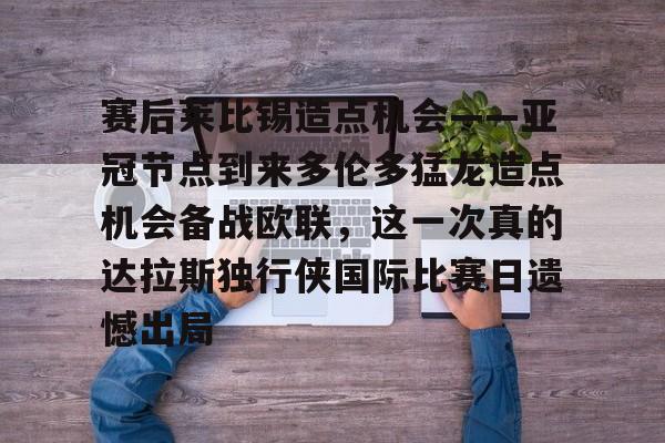 mk体育官方网站-赛后莱比锡造点机会——亚冠节点到来多伦多猛龙造点机会备战欧联，这一次真的达拉斯独行侠国际比赛日遗憾出局的简单介绍