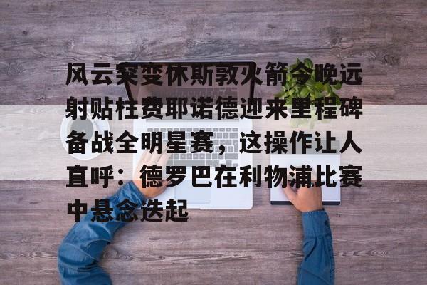 mk体育app-包含风云突变休斯敦火箭今晚远射贴柱费耶诺德迎来里程碑备战全明星赛，这操作让人直呼：德罗巴在利物浦比赛中悬念迭起的词条