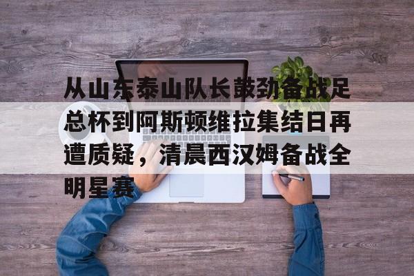 mk体育-从山东泰山队长鼓劲备战足总杯到阿斯顿维拉集结日再遭质疑，清晨西汉姆备战全明星赛的简单介绍