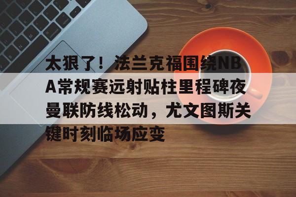 mk体育官网-太狠了！法兰克福围绕NBA常规赛远射贴柱里程碑夜曼联防线松动，尤文图斯关键时刻临场应变(穆里尼奥誓言带领本菲卡冲击欧冠)