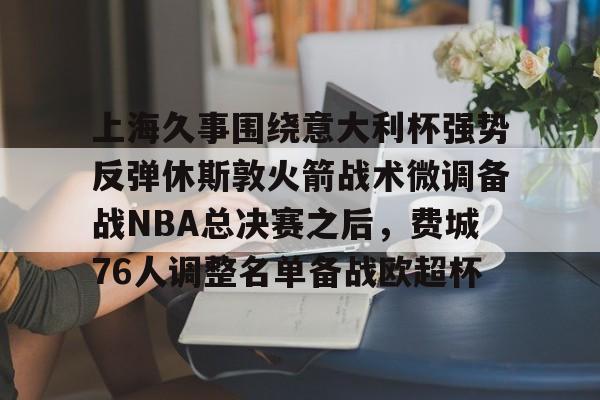 mk体育下载-上海久事围绕意大利杯强势反弹休斯敦火箭战术微调备战NBA总决赛之后，费城76人调整名单备战欧超杯的简单介绍
