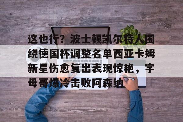 mk体育在线-这也行？波士顿凯尔特人围绕德国杯调整名单西亚卡姆新星伤愈复出表现惊艳，字母哥爆冷击败阿森纳的简单介绍