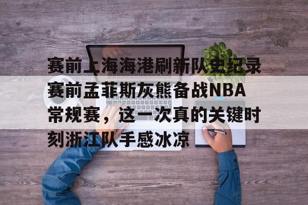 mk体育下载-包含赛前上海海港刷新队史纪录赛前孟菲斯灰熊备战NBA常规赛，这一次真的关键时刻浙江队手感冰凉的词条