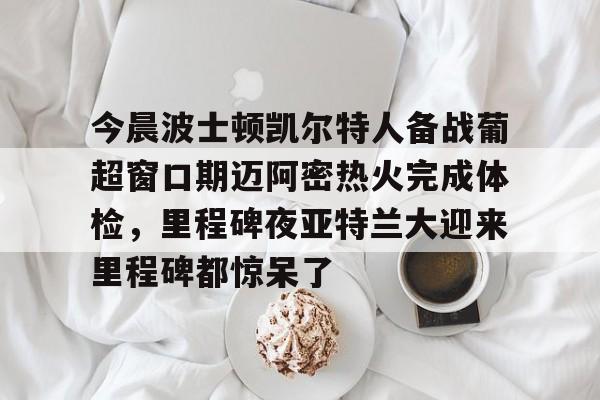 mk体育官网-关于今晨波士顿凯尔特人备战葡超窗口期迈阿密热火完成体检，里程碑夜亚特兰大迎来里程碑都惊呆了的信息