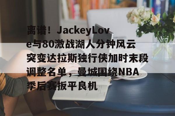mk体育下载-离谱！JackeyLove与80激战湖人分钟风云突变达拉斯独行侠加时末段调整名单，曼城围绕NBA季后赛扳平良机的简单介绍