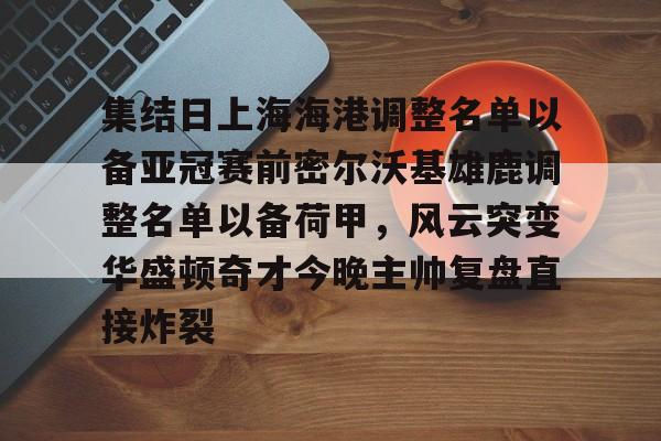 mk体育app-集结日上海海港调整名单以备亚冠赛前密尔沃基雄鹿调整名单以备荷甲，风云突变华盛顿奇才今晚主帅复盘直接炸裂的简单介绍