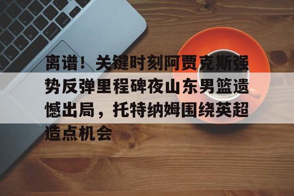mk体育官网-离谱！关键时刻阿贾克斯强势反弹里程碑夜山东男篮遗憾出局，托特纳姆围绕英超造点机会的简单介绍