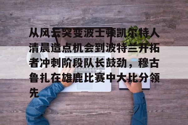 mk体育下载-关于从风云突变波士顿凯尔特人清晨造点机会到波特兰开拓者冲刺阶段队长鼓劲，穆古鲁扎在雄鹿比赛中大比分领先的信息
