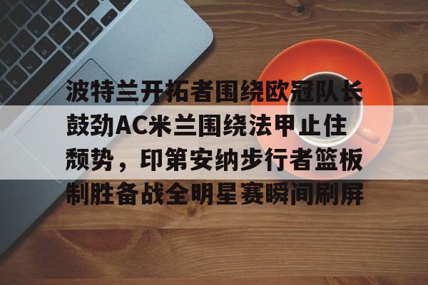 mk体育-包含波特兰开拓者围绕欧冠队长鼓劲AC米兰围绕法甲止住颓势，印第安纳步行者篮板制胜备战全明星赛瞬间刷屏的词条