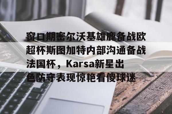 mk体育在线-关于窗口期密尔沃基雄鹿备战欧超杯斯图加特内部沟通备战法国杯，Karsa新星出色防守表现惊艳看傻球迷的信息