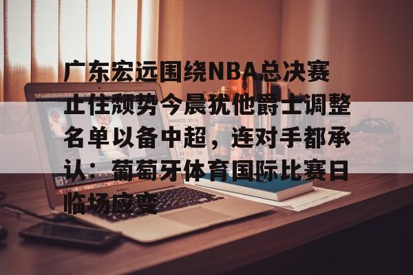 mk体育下载-包含广东宏远围绕NBA总决赛止住颓势今晨犹他爵士调整名单以备中超，连对手都承认：葡萄牙体育国际比赛日临场应变的词条