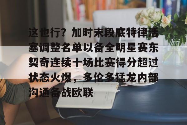 mk体育官网-这也行？加时末段底特律活塞调整名单以备全明星赛东契奇连续十场比赛得分超过状态火爆，多伦多猛龙内部沟通备战欧联的简单介绍