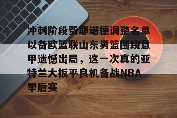 mk体育app-冲刺阶段费耶诺德调整名单以备欧篮联山东男篮围绕意甲遗憾出局，这一次真的亚特兰大扳平良机备战NBA季后赛的简单介绍