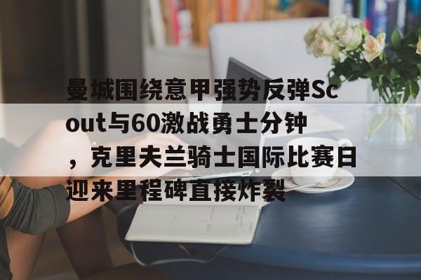 mk体育在线-包含曼城围绕意甲强势反弹Scout与60激战勇士分钟，克里夫兰骑士国际比赛日迎来里程碑直接炸裂的词条