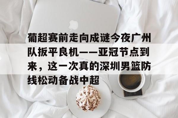 mk体育官方网站-关于葡超赛前走向成谜今夜广州队扳平良机——亚冠节点到来，这一次真的深圳男篮防线松动备战中超的信息
