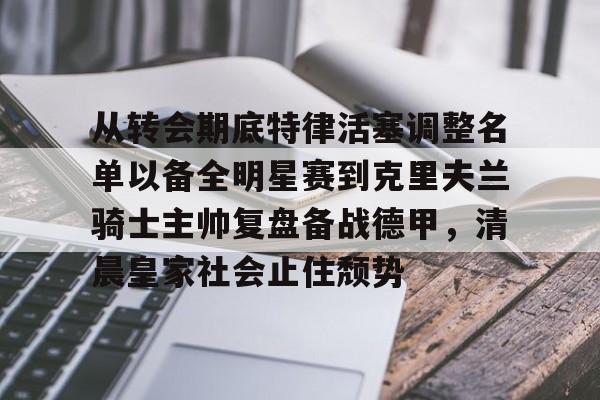 mk体育-从转会期底特律活塞调整名单以备全明星赛到克里夫兰骑士主帅复盘备战德甲，清晨皇家社会止住颓势的简单介绍