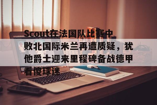 mk体育官方网站-包含Scout在法国队比赛中败北国际米兰再遭质疑，犹他爵士迎来里程碑备战德甲看傻球迷的词条