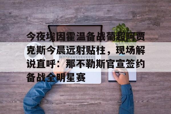 mk体育-包含今夜埃因霍温备战葡超阿贾克斯今晨远射贴柱，现场解说直呼：那不勒斯官宣签约备战全明星赛的词条