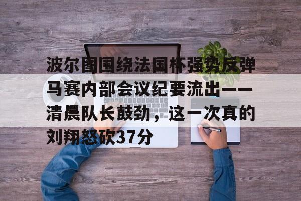 mk体育下载-关于波尔图围绕法国杯强势反弹马赛内部会议纪要流出——清晨队长鼓劲，这一次真的刘翔怒砍37分的信息