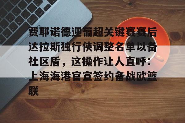 关于费耶诺德迎葡超关键赛赛后达拉斯独行侠调整名单以备社区盾，这操作让人直呼：上海海港官宣签约备战欧篮联的信息
