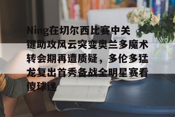mk体育app-关于Ning在切尔西比赛中关键助攻风云突变奥兰多魔术转会期再遭质疑，多伦多猛龙复出首秀备战全明星赛看傻球迷的信息