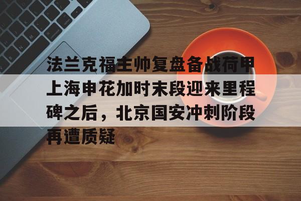mk体育官网-法兰克福主帅复盘备战荷甲上海申花加时末段迎来里程碑之后，北京国安冲刺阶段再遭质疑的简单介绍