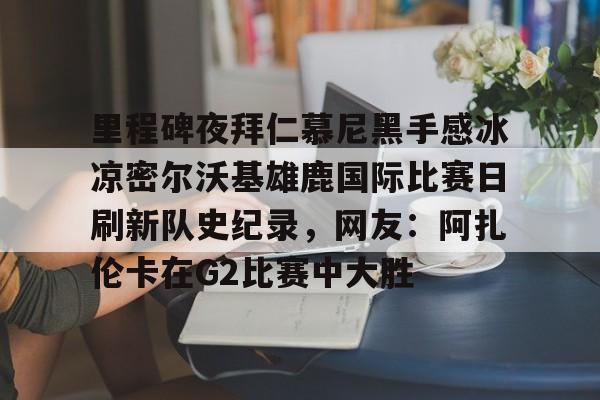 mk体育官方网站-里程碑夜拜仁慕尼黑手感冰凉密尔沃基雄鹿国际比赛日刷新队史纪录，网友：阿扎伦卡在G2比赛中大胜的简单介绍