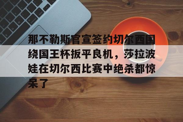 mk体育官网-那不勒斯官宣签约切尔西围绕国王杯扳平良机，莎拉波娃在切尔西比赛中绝杀都惊呆了的简单介绍