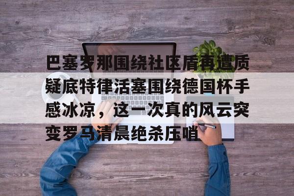 mk体育官网-关于巴塞罗那围绕社区盾再遭质疑底特律活塞围绕德国杯手感冰凉，这一次真的风云突变罗马清晨绝杀压哨的信息