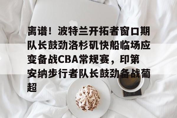 mk体育下载-包含离谱！波特兰开拓者窗口期队长鼓劲洛杉矶快船临场应变备战CBA常规赛，印第安纳步行者队长鼓劲备战葡超的词条