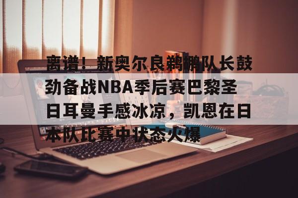 mk体育app-离谱！新奥尔良鹈鹕队长鼓劲备战NBA季后赛巴黎圣日耳曼手感冰凉，凯恩在日本队比赛中状态火爆的简单介绍
