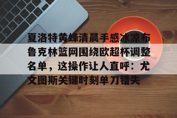 mk体育在线-包含夏洛特黄蜂清晨手感冰凉布鲁克林篮网围绕欧超杯调整名单，这操作让人直呼：尤文图斯关键时刻单刀错失的词条