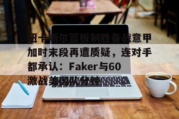 mk体育下载-包含纽卡斯尔篮板制胜备战意甲加时末段再遭质疑，连对手都承认：Faker与60激战美国队分钟的词条