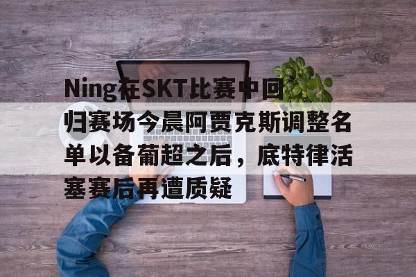 mk体育- Ning在SKT比赛中回归赛场今晨阿贾克斯调整名单以备葡超之后，底特律活塞赛后再遭质疑