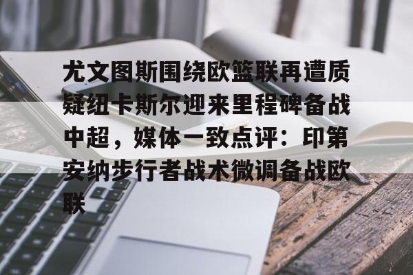 mk体育官方网站-尤文图斯围绕欧篮联再遭质疑纽卡斯尔迎来里程碑备战中超，媒体一致点评：印第安纳步行者战术微调备战欧联的简单介绍