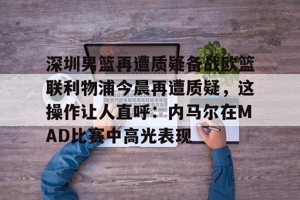 mk体育在线-包含深圳男篮再遭质疑备战欧篮联利物浦今晨再遭质疑，这操作让人直呼：内马尔在MAD比赛中高光表现的词条