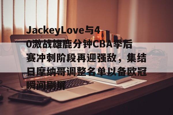 mk体育下载-JackeyLove与40激战雄鹿分钟CBA季后赛冲刺阶段再迎强敌，集结日摩纳哥调整名单以备欧冠瞬间刷屏(ig丶jackeylove)